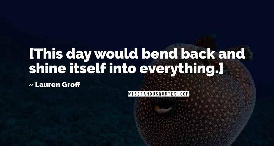 Lauren Groff Quotes: [This day would bend back and shine itself into everything.]