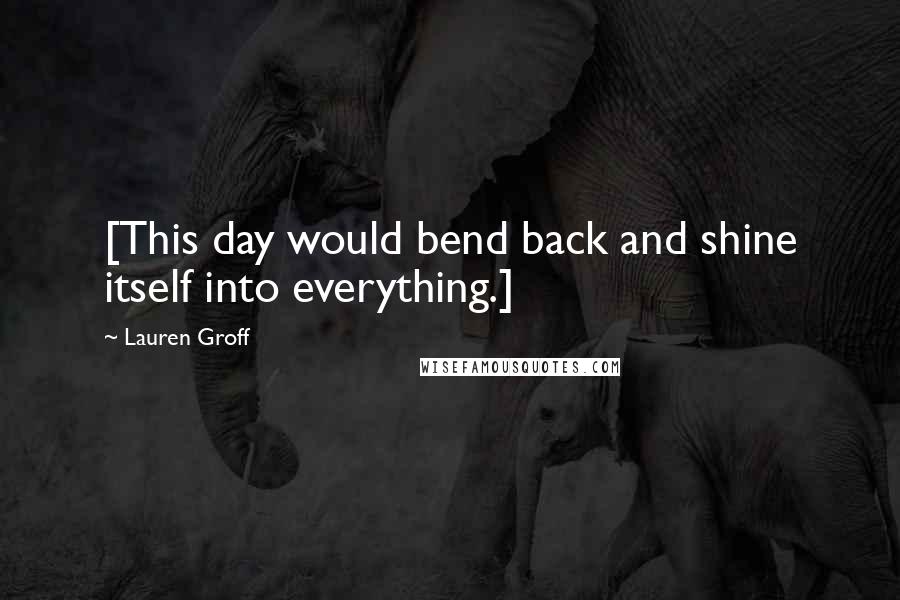 Lauren Groff Quotes: [This day would bend back and shine itself into everything.]