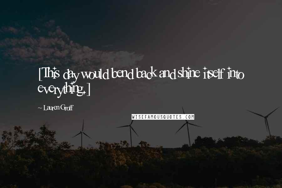 Lauren Groff Quotes: [This day would bend back and shine itself into everything.]