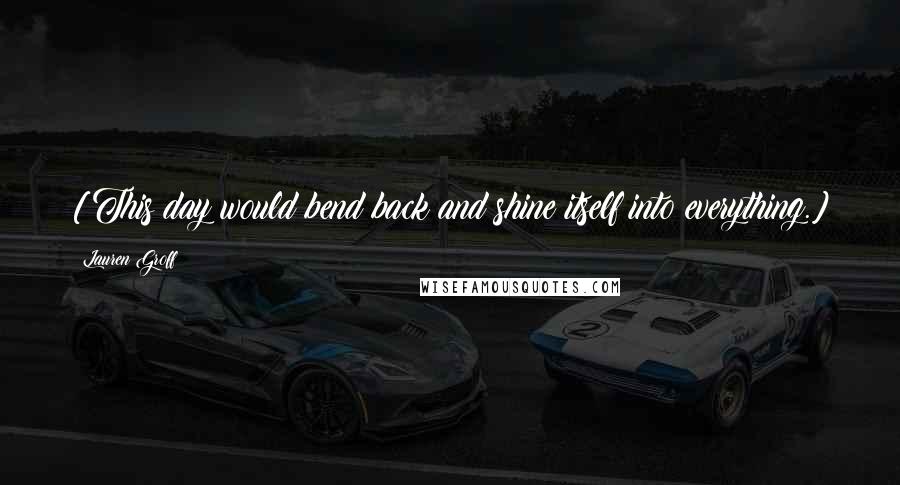 Lauren Groff Quotes: [This day would bend back and shine itself into everything.]