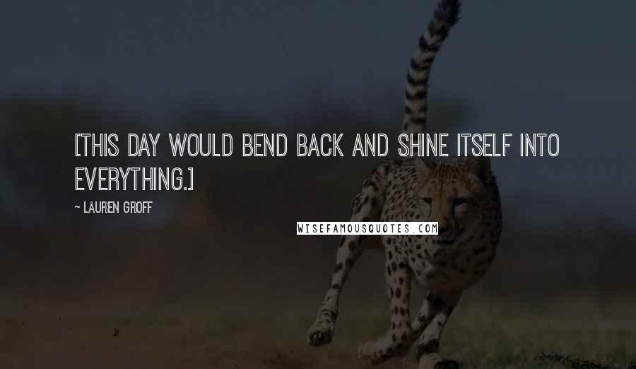 Lauren Groff Quotes: [This day would bend back and shine itself into everything.]