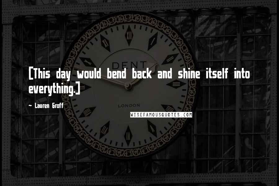Lauren Groff Quotes: [This day would bend back and shine itself into everything.]