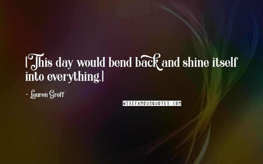 Lauren Groff Quotes: [This day would bend back and shine itself into everything.]