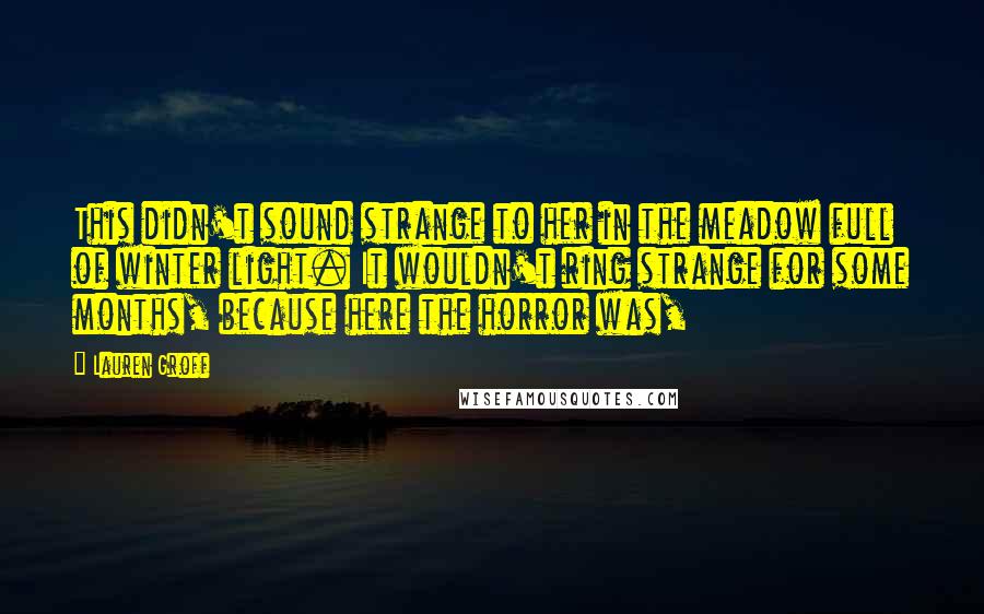 Lauren Groff Quotes: This didn't sound strange to her in the meadow full of winter light. It wouldn't ring strange for some months, because here the horror was,