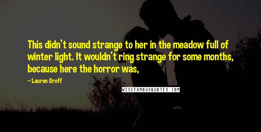 Lauren Groff Quotes: This didn't sound strange to her in the meadow full of winter light. It wouldn't ring strange for some months, because here the horror was,