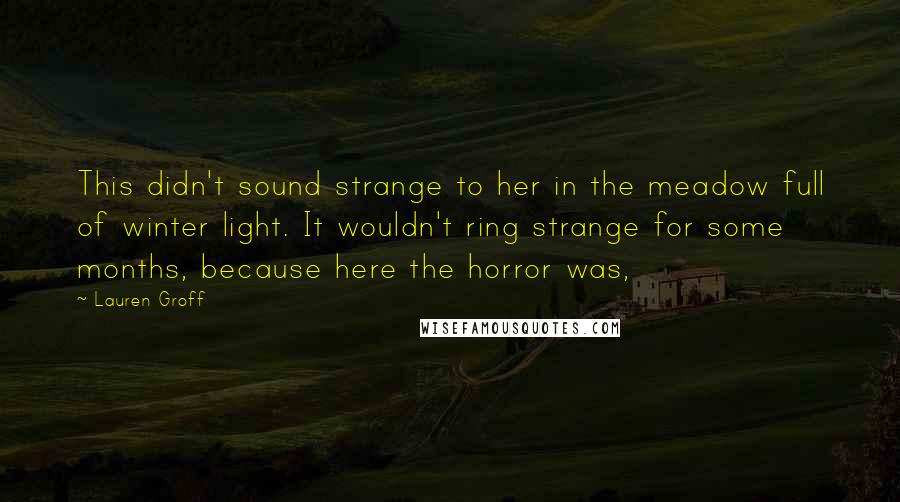 Lauren Groff Quotes: This didn't sound strange to her in the meadow full of winter light. It wouldn't ring strange for some months, because here the horror was,