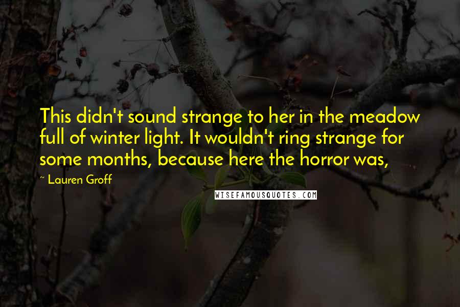 Lauren Groff Quotes: This didn't sound strange to her in the meadow full of winter light. It wouldn't ring strange for some months, because here the horror was,