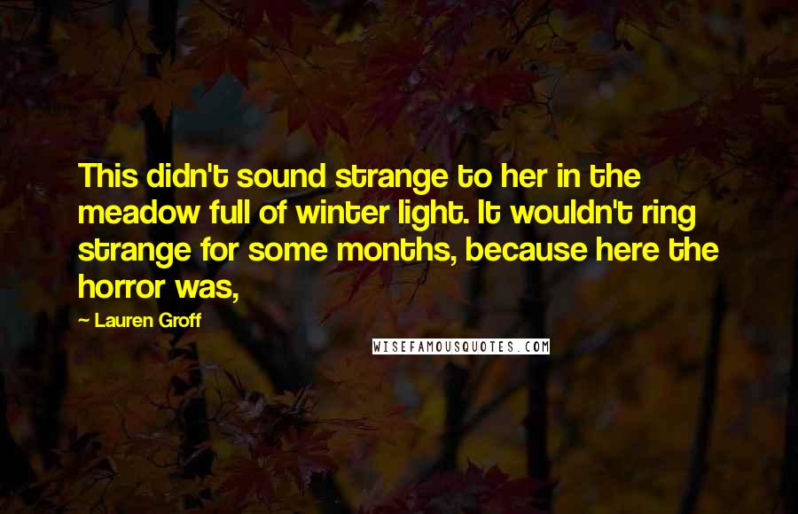 Lauren Groff Quotes: This didn't sound strange to her in the meadow full of winter light. It wouldn't ring strange for some months, because here the horror was,
