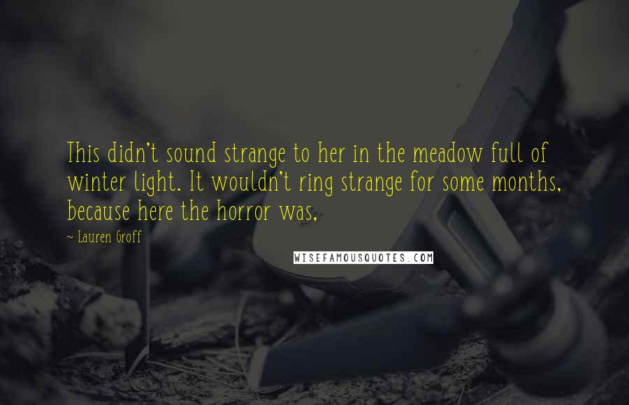 Lauren Groff Quotes: This didn't sound strange to her in the meadow full of winter light. It wouldn't ring strange for some months, because here the horror was,