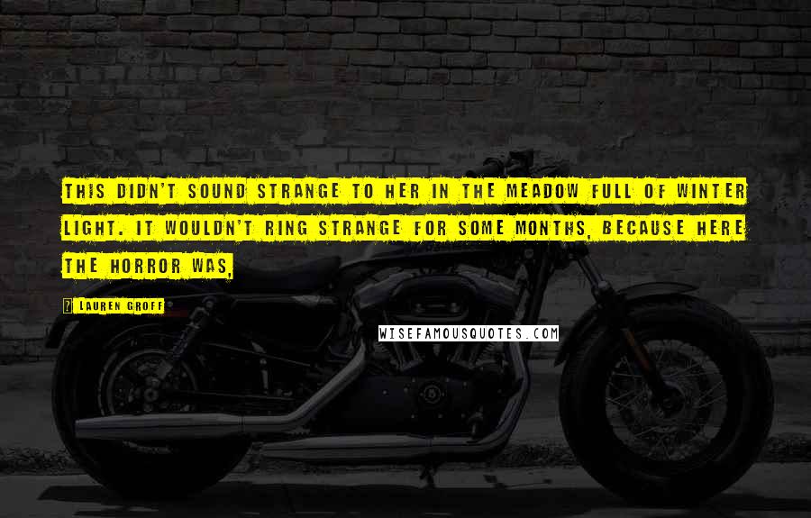Lauren Groff Quotes: This didn't sound strange to her in the meadow full of winter light. It wouldn't ring strange for some months, because here the horror was,