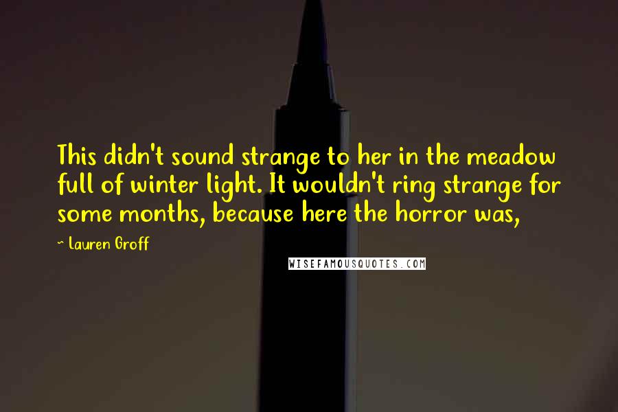 Lauren Groff Quotes: This didn't sound strange to her in the meadow full of winter light. It wouldn't ring strange for some months, because here the horror was,