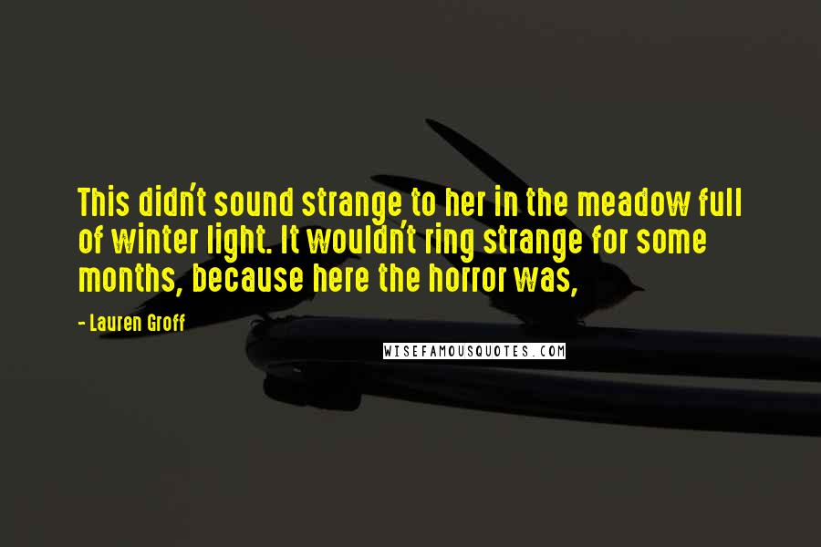 Lauren Groff Quotes: This didn't sound strange to her in the meadow full of winter light. It wouldn't ring strange for some months, because here the horror was,