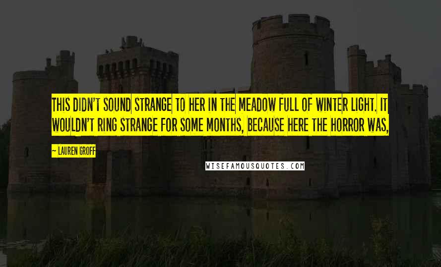 Lauren Groff Quotes: This didn't sound strange to her in the meadow full of winter light. It wouldn't ring strange for some months, because here the horror was,