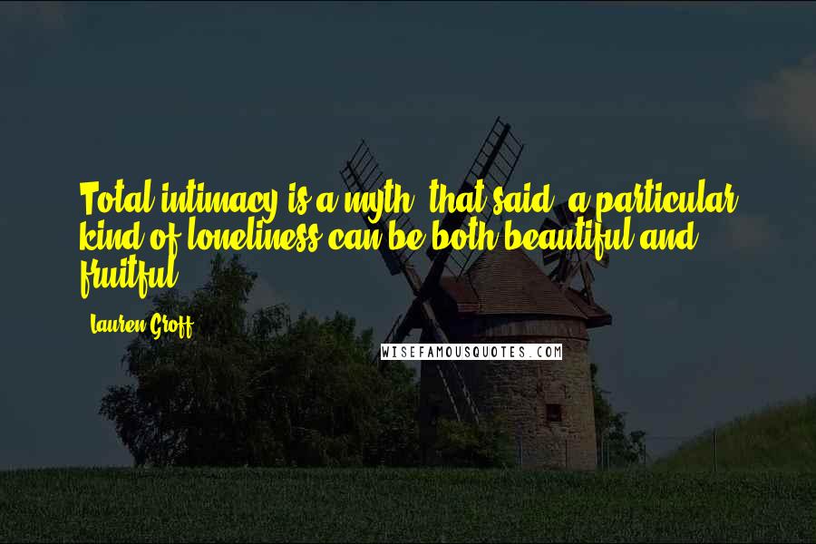 Lauren Groff Quotes: Total intimacy is a myth; that said, a particular kind of loneliness can be both beautiful and fruitful.