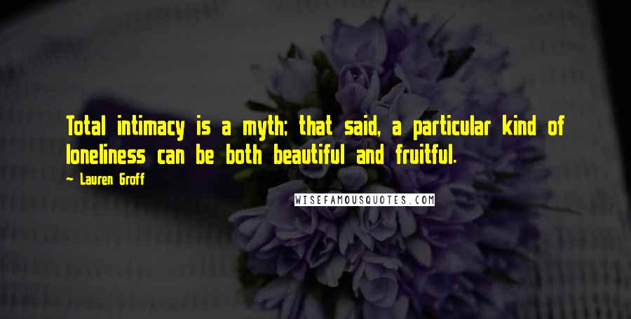 Lauren Groff Quotes: Total intimacy is a myth; that said, a particular kind of loneliness can be both beautiful and fruitful.