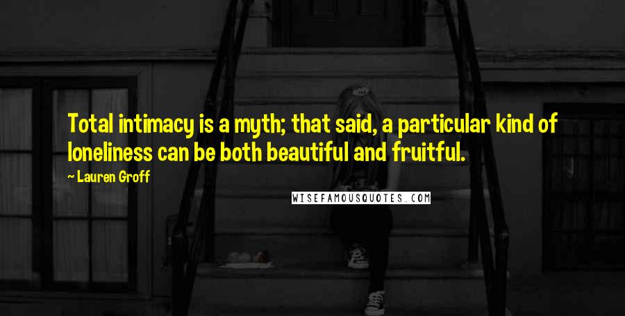 Lauren Groff Quotes: Total intimacy is a myth; that said, a particular kind of loneliness can be both beautiful and fruitful.