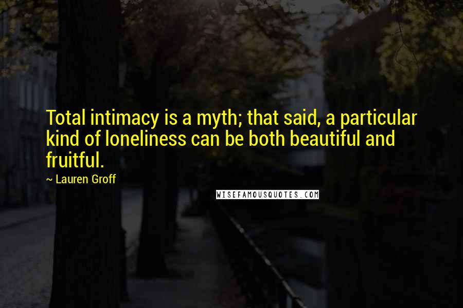 Lauren Groff Quotes: Total intimacy is a myth; that said, a particular kind of loneliness can be both beautiful and fruitful.