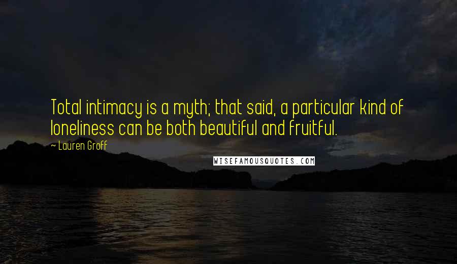 Lauren Groff Quotes: Total intimacy is a myth; that said, a particular kind of loneliness can be both beautiful and fruitful.