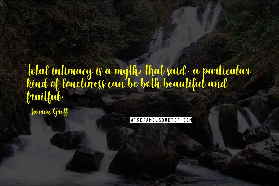 Lauren Groff Quotes: Total intimacy is a myth; that said, a particular kind of loneliness can be both beautiful and fruitful.