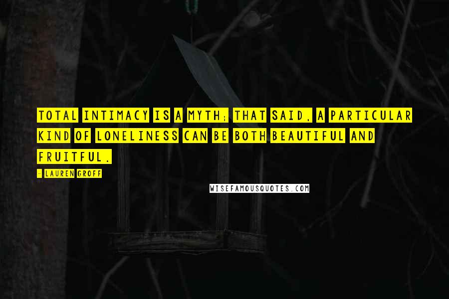 Lauren Groff Quotes: Total intimacy is a myth; that said, a particular kind of loneliness can be both beautiful and fruitful.