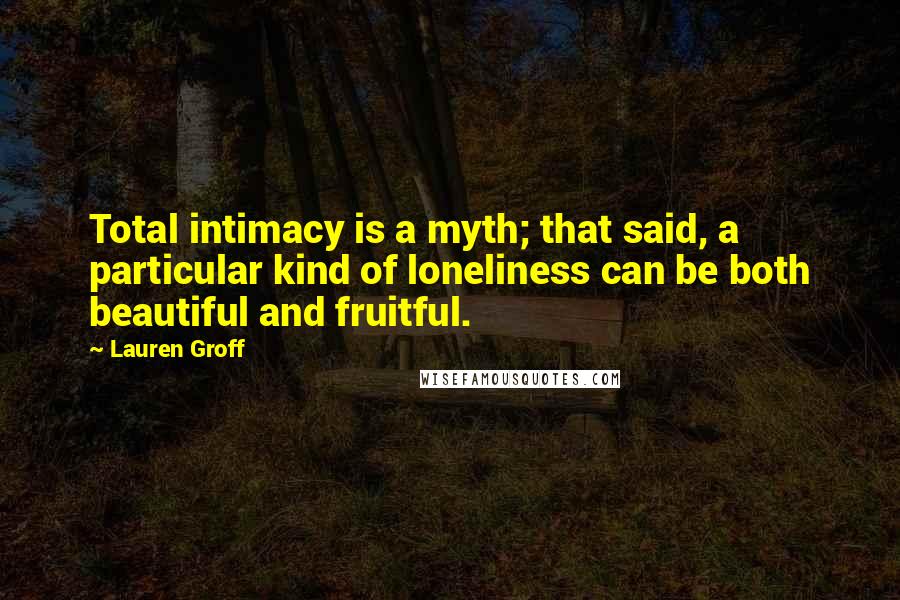 Lauren Groff Quotes: Total intimacy is a myth; that said, a particular kind of loneliness can be both beautiful and fruitful.