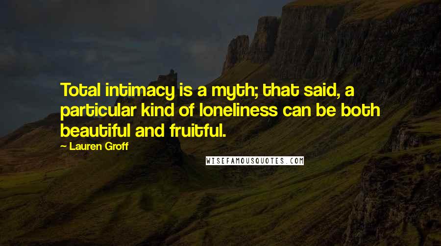 Lauren Groff Quotes: Total intimacy is a myth; that said, a particular kind of loneliness can be both beautiful and fruitful.