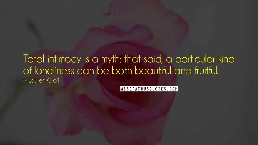 Lauren Groff Quotes: Total intimacy is a myth; that said, a particular kind of loneliness can be both beautiful and fruitful.