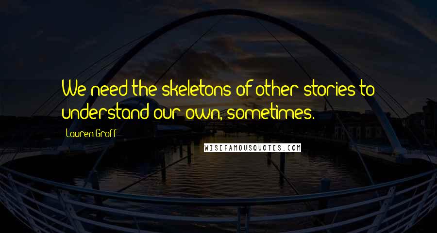 Lauren Groff Quotes: We need the skeletons of other stories to understand our own, sometimes.