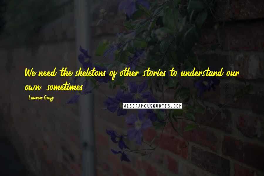 Lauren Groff Quotes: We need the skeletons of other stories to understand our own, sometimes.