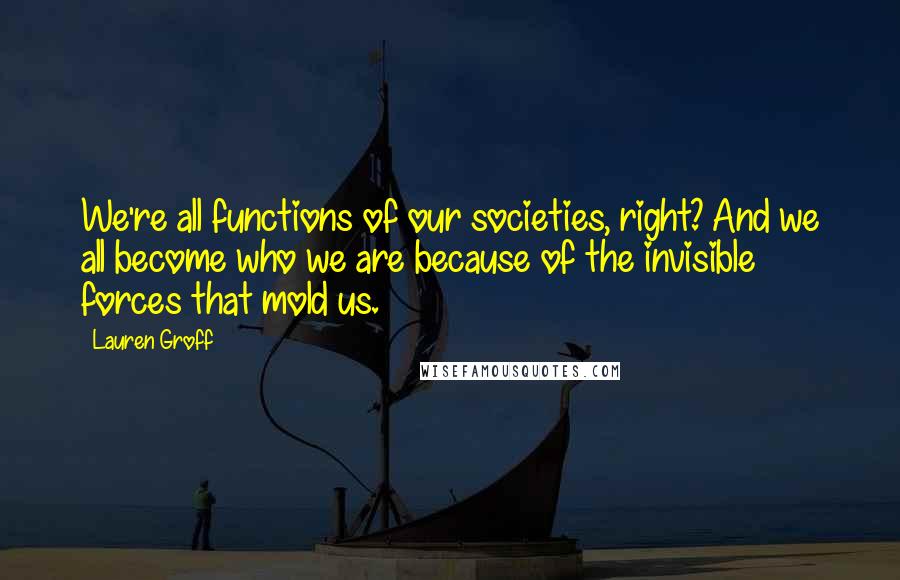 Lauren Groff Quotes: We're all functions of our societies, right? And we all become who we are because of the invisible forces that mold us.