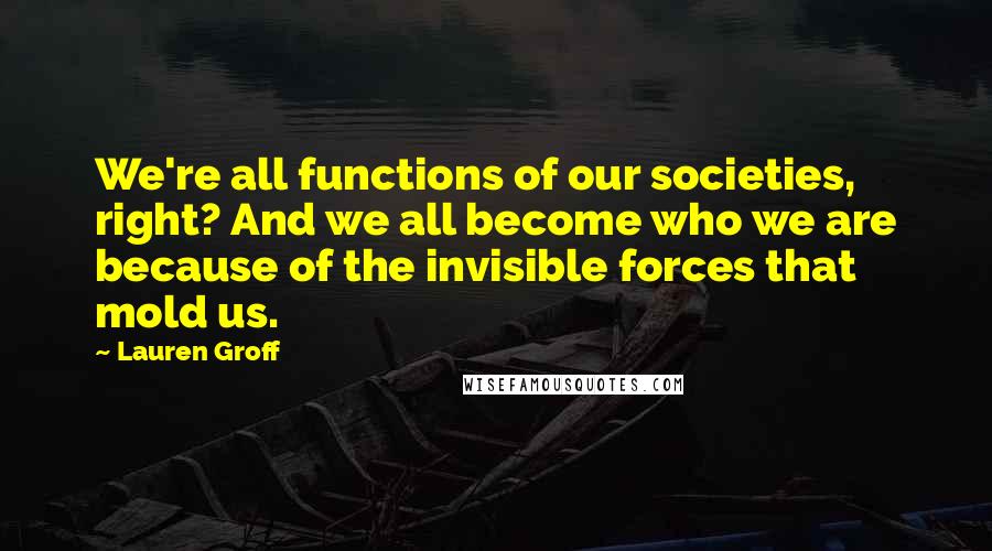 Lauren Groff Quotes: We're all functions of our societies, right? And we all become who we are because of the invisible forces that mold us.