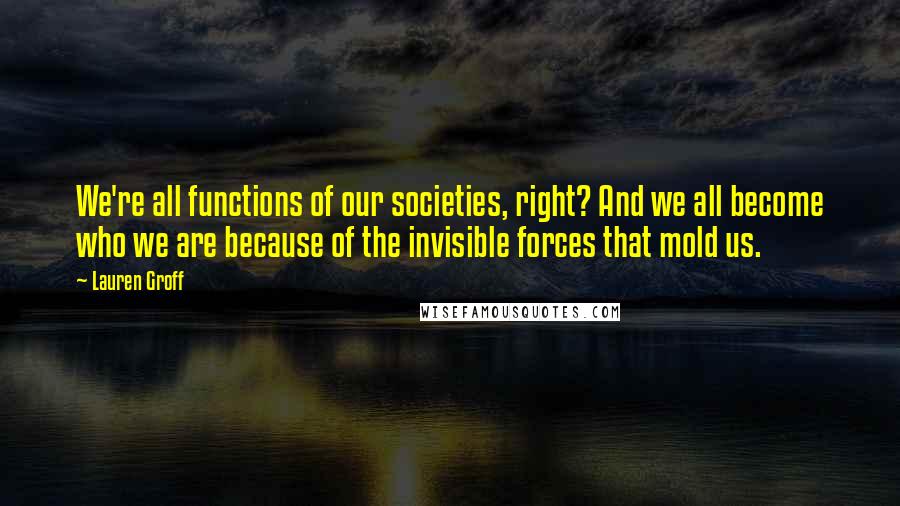 Lauren Groff Quotes: We're all functions of our societies, right? And we all become who we are because of the invisible forces that mold us.