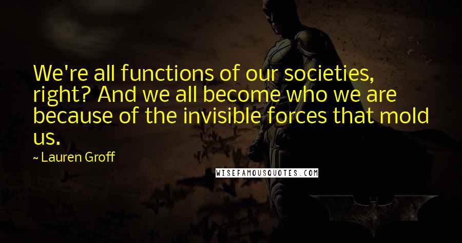 Lauren Groff Quotes: We're all functions of our societies, right? And we all become who we are because of the invisible forces that mold us.