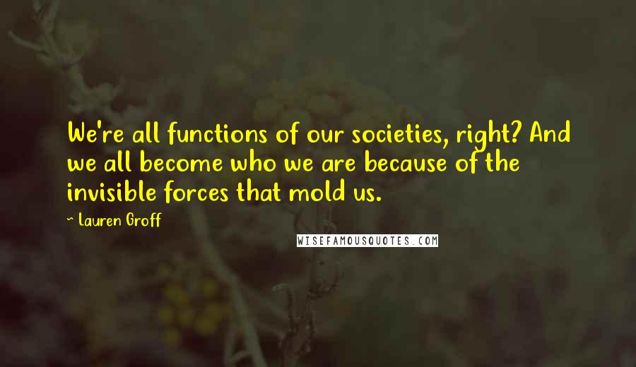 Lauren Groff Quotes: We're all functions of our societies, right? And we all become who we are because of the invisible forces that mold us.
