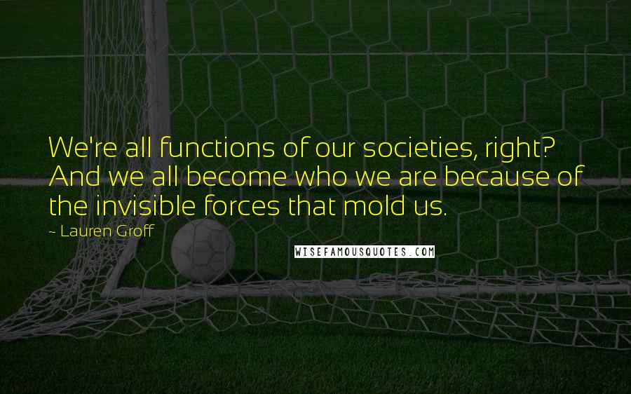 Lauren Groff Quotes: We're all functions of our societies, right? And we all become who we are because of the invisible forces that mold us.