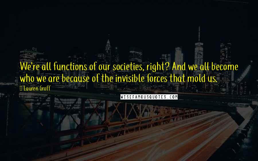 Lauren Groff Quotes: We're all functions of our societies, right? And we all become who we are because of the invisible forces that mold us.