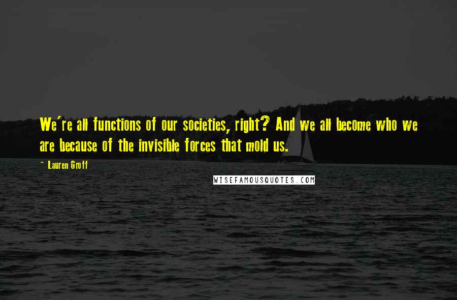 Lauren Groff Quotes: We're all functions of our societies, right? And we all become who we are because of the invisible forces that mold us.