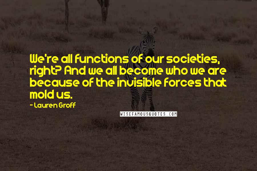 Lauren Groff Quotes: We're all functions of our societies, right? And we all become who we are because of the invisible forces that mold us.