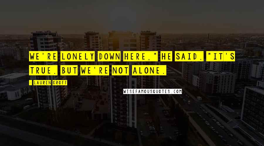 Lauren Groff Quotes: We're lonely down here," he said. "It's true. But we're not alone.