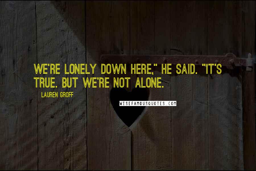 Lauren Groff Quotes: We're lonely down here," he said. "It's true. But we're not alone.