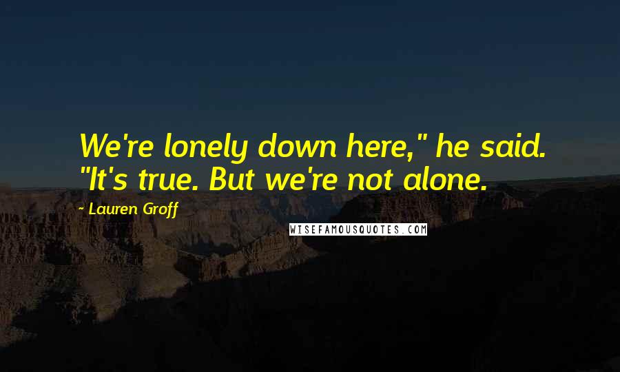 Lauren Groff Quotes: We're lonely down here," he said. "It's true. But we're not alone.