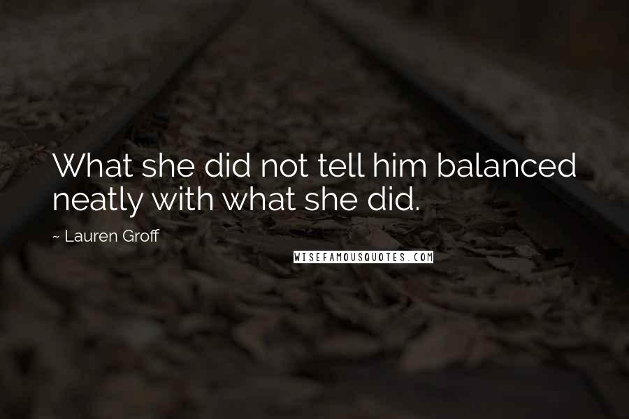 Lauren Groff Quotes: What she did not tell him balanced neatly with what she did.