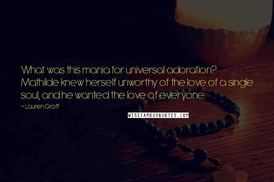 Lauren Groff Quotes: What was this mania for universal adoration? Mathilde knew herself unworthy of the love of a single soul, and he wanted the love of everyone.