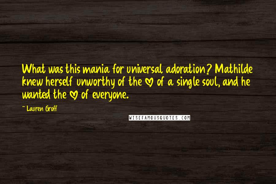 Lauren Groff Quotes: What was this mania for universal adoration? Mathilde knew herself unworthy of the love of a single soul, and he wanted the love of everyone.