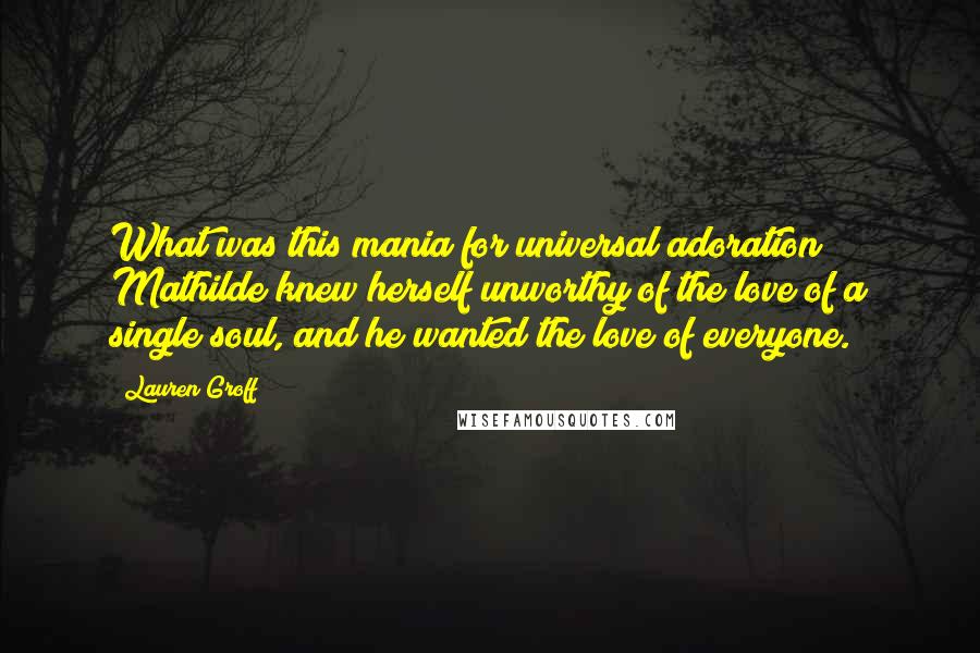 Lauren Groff Quotes: What was this mania for universal adoration? Mathilde knew herself unworthy of the love of a single soul, and he wanted the love of everyone.