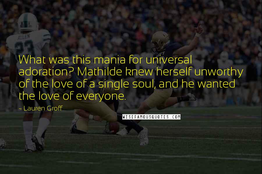 Lauren Groff Quotes: What was this mania for universal adoration? Mathilde knew herself unworthy of the love of a single soul, and he wanted the love of everyone.