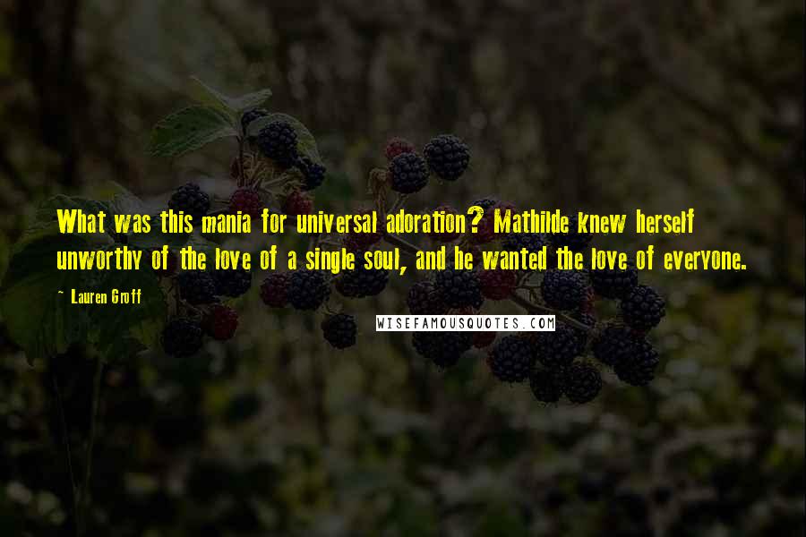 Lauren Groff Quotes: What was this mania for universal adoration? Mathilde knew herself unworthy of the love of a single soul, and he wanted the love of everyone.