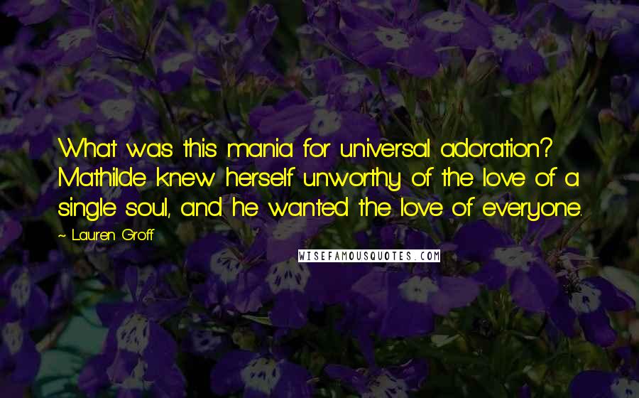 Lauren Groff Quotes: What was this mania for universal adoration? Mathilde knew herself unworthy of the love of a single soul, and he wanted the love of everyone.