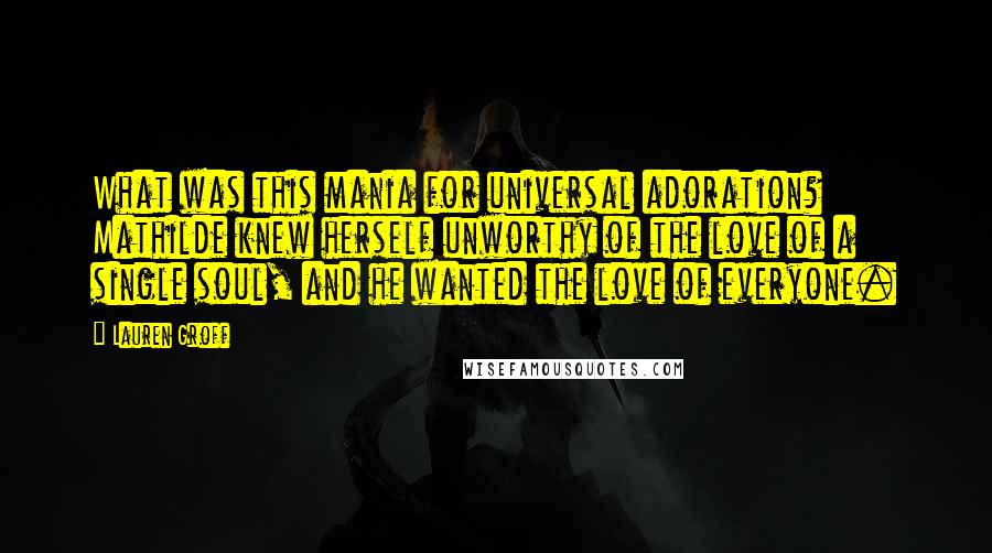 Lauren Groff Quotes: What was this mania for universal adoration? Mathilde knew herself unworthy of the love of a single soul, and he wanted the love of everyone.