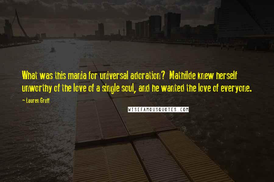 Lauren Groff Quotes: What was this mania for universal adoration? Mathilde knew herself unworthy of the love of a single soul, and he wanted the love of everyone.